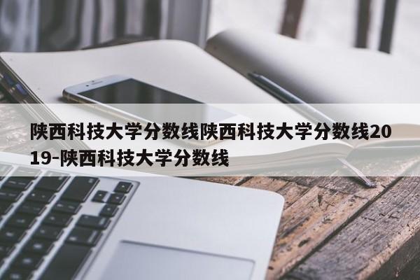 陕西科技大学分数线陕西科技大学分数线2019-陕西科技大学分数线