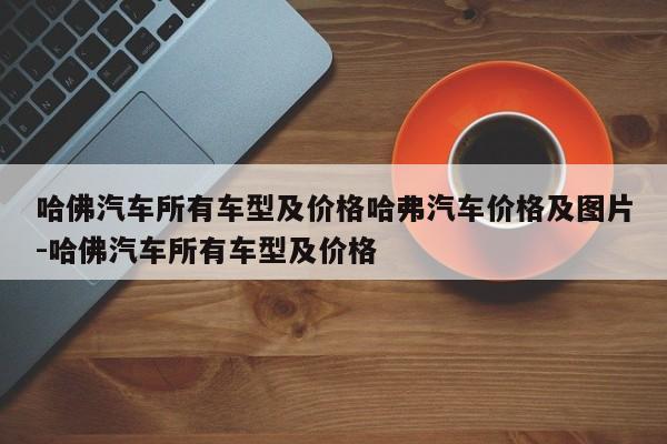 哈佛汽车所有车型及价格哈弗汽车价格及图片-哈佛汽车所有车型及价格