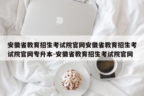 安徽省教育招生考试院官网安徽省教育招生考试院官网专升本-安徽省教育招生考试院官网