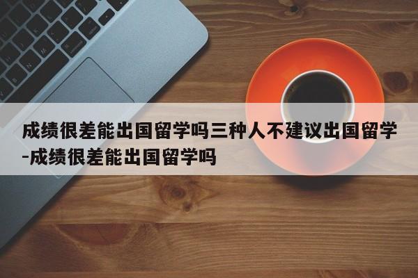 成绩很差能出国留学吗三种人不建议出国留学-成绩很差能出国留学吗