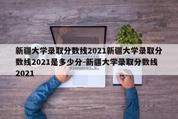 新疆大学录取分数线2021新疆大学录取分数线2021是多少分-新疆大学录取分数线2021