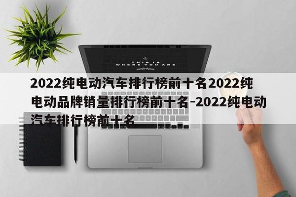 2022纯电动汽车排行榜前十名2022纯电动品牌销量排行榜前十名-2022纯电动汽车排行榜前十名