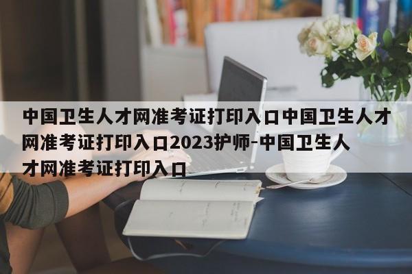 中国卫生人才网准考证打印入口中国卫生人才网准考证打印入口2023护师-中国卫生人才网准考证打印入口