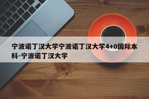 宁波诺丁汉大学宁波诺丁汉大学4+0国际本科-宁波诺丁汉大学