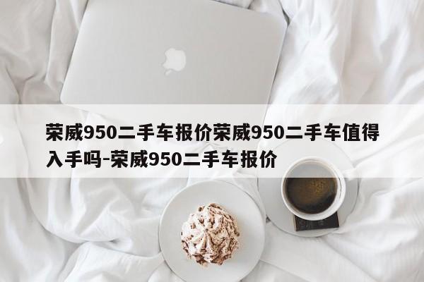 荣威950二手车报价荣威950二手车值得入手吗-荣威950二手车报价