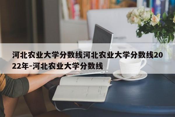 河北农业大学分数线河北农业大学分数线2022年-河北农业大学分数线