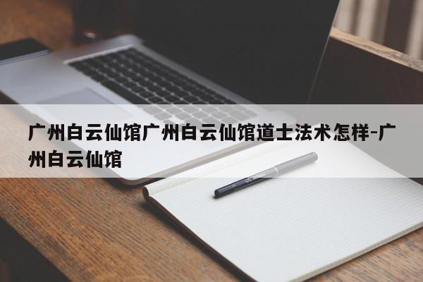 广州白云仙馆广州白云仙馆道士法术怎样-广州白云仙馆