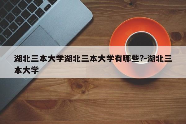 湖北三本大学湖北三本大学有哪些?-湖北三本大学