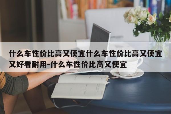 什么车性价比高又便宜什么车性价比高又便宜又好看耐用-什么车性价比高又便宜