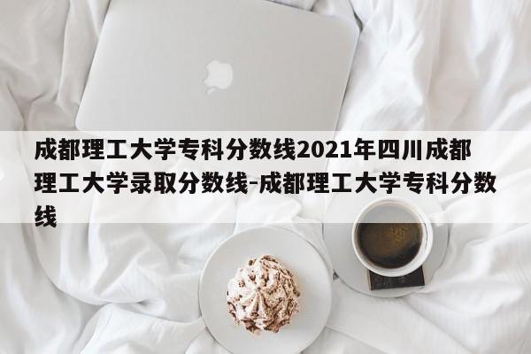 成都理工大学专科分数线2021年四川成都理工大学录取分数线-成都理工大学专科分数线