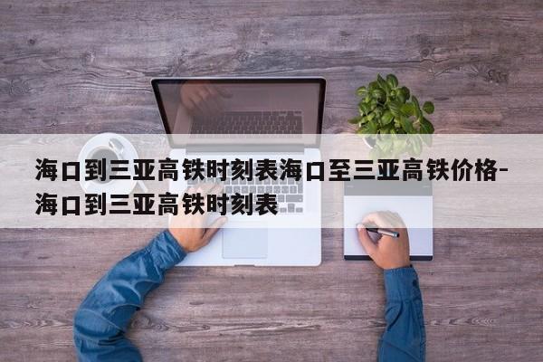 海口到三亚高铁时刻表海口至三亚高铁价格-海口到三亚高铁时刻表