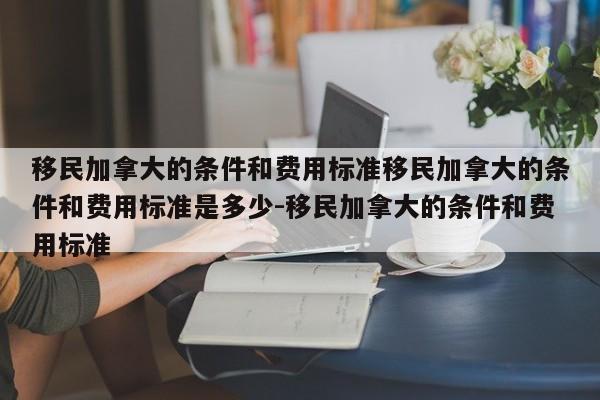 移民加拿大的条件和费用标准移民加拿大的条件和费用标准是多少-移民加拿大的条件和费用标准