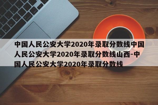 中国人民公安大学2020年录取分数线中国人民公安大学2020年录取分数线山西-中国人民公安大学2020年录取分数线