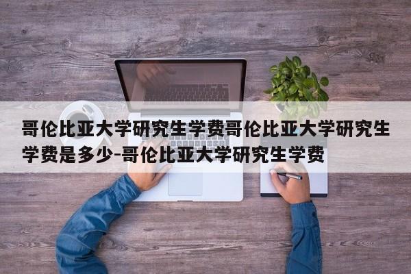 哥伦比亚大学研究生学费哥伦比亚大学研究生学费是多少-哥伦比亚大学研究生学费