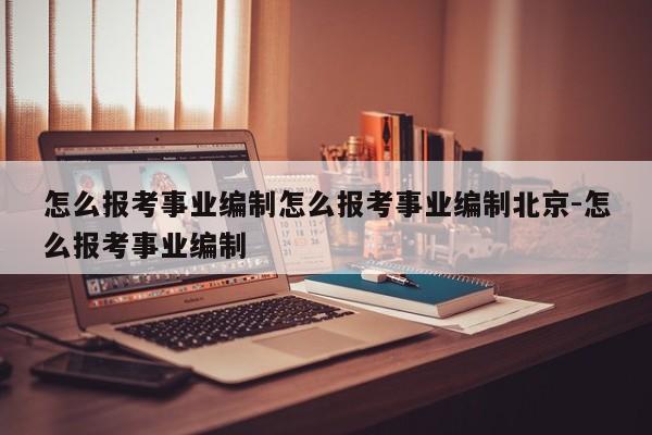 怎么报考事业编制怎么报考事业编制北京-怎么报考事业编制