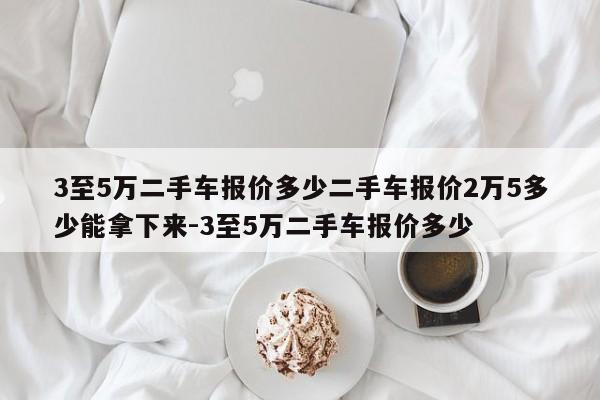 3至5万二手车报价多少二手车报价2万5多少能拿下来-3至5万二手车报价多少