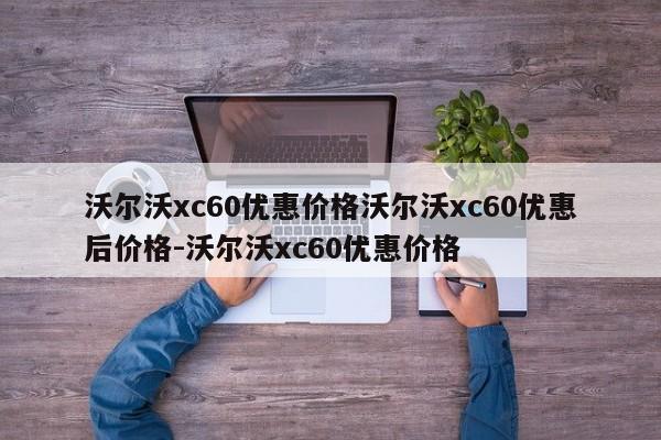 沃尔沃xc60优惠价格沃尔沃xc60优惠后价格-沃尔沃xc60优惠价格