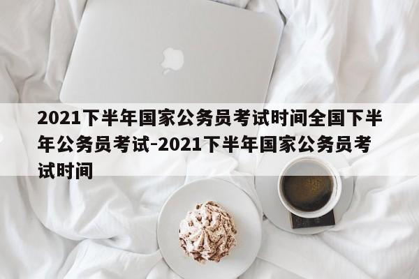 2021下半年国家公务员考试时间全国下半年公务员考试-2021下半年国家公务员考试时间