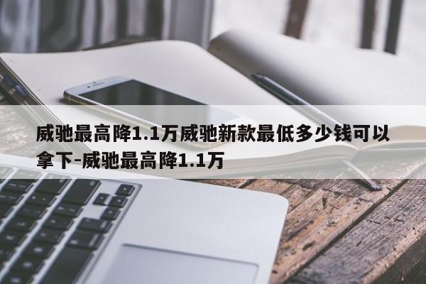 威驰最高降1.1万威驰新款最低多少钱可以拿下-威驰最高降1.1万