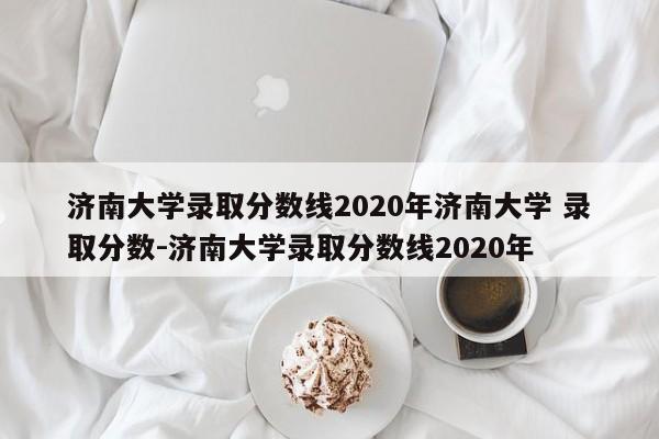 济南大学录取分数线2020年济南大学 录取分数-济南大学录取分数线2020年