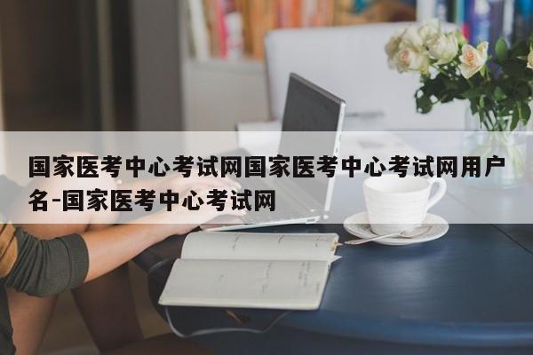 国家医考中心考试网国家医考中心考试网用户名-国家医考中心考试网