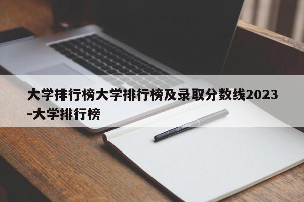 大学排行榜大学排行榜及录取分数线2023-大学排行榜