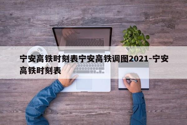 宁安高铁时刻表宁安高铁调图2021-宁安高铁时刻表