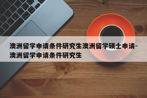 澳洲留学申请条件研究生澳洲留学硕士申请-澳洲留学申请条件研究生