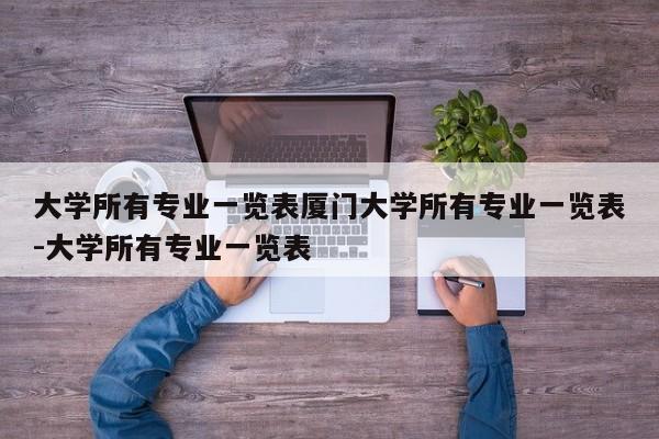 大学所有专业一览表厦门大学所有专业一览表-大学所有专业一览表