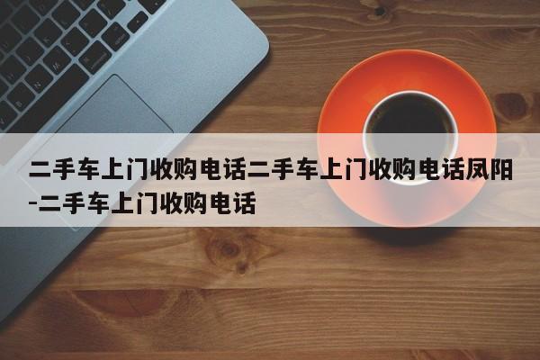 二手车上门收购电话二手车上门收购电话凤阳-二手车上门收购电话