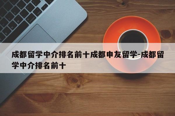 成都留学中介排名前十成都申友留学-成都留学中介排名前十