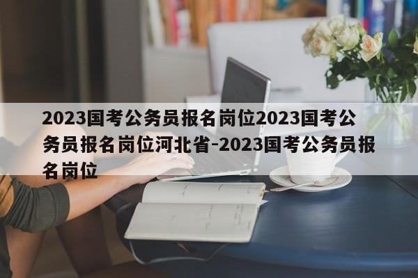 2023国考公务员报名岗位2023国考公务员报名岗位河北省-2023国考公务员报名岗位