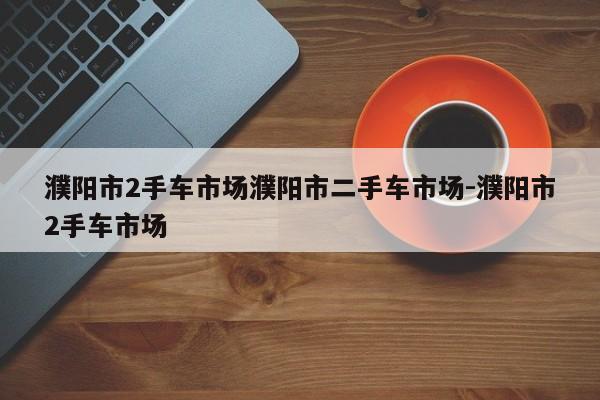 濮阳市2手车市场濮阳市二手车市场-濮阳市2手车市场