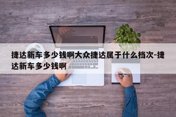 捷达新车多少钱啊大众捷达属于什么档次-捷达新车多少钱啊