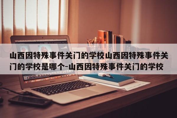 山西因特殊事件关门的学校山西因特殊事件关门的学校是哪个-山西因特殊事件关门的学校