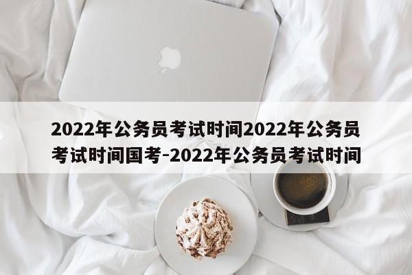 2022年公务员考试时间2022年公务员考试时间国考-2022年公务员考试时间