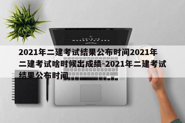 2021年二建考试结果公布时间2021年二建考试啥时候出成绩-2021年二建考试结果公布时间