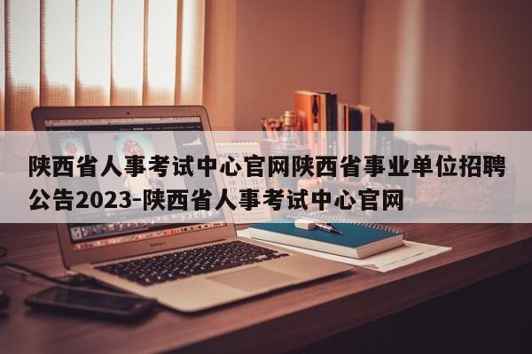 陕西省人事考试中心官网陕西省事业单位招聘公告2023-陕西省人事考试中心官网