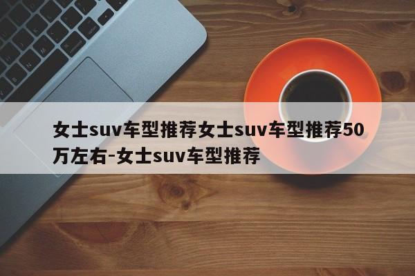 女士suv车型推荐女士suv车型推荐50万左右-女士suv车型推荐