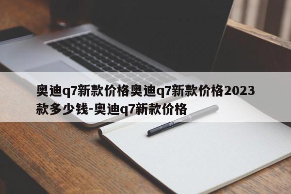 奥迪q7新款价格奥迪q7新款价格2023款多少钱-奥迪q7新款价格