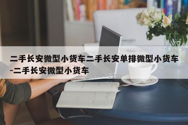 二手长安微型小货车二手长安单排微型小货车-二手长安微型小货车