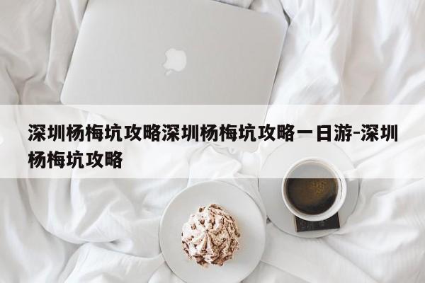 深圳杨梅坑攻略深圳杨梅坑攻略一日游-深圳杨梅坑攻略