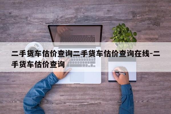 二手货车估价查询二手货车估价查询在线-二手货车估价查询