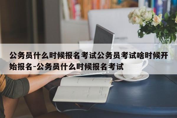 公务员什么时候报名考试公务员考试啥时候开始报名-公务员什么时候报名考试