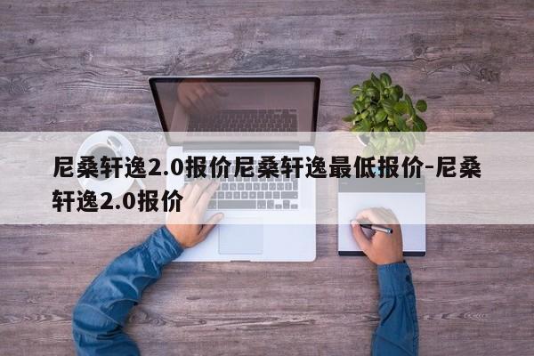 尼桑轩逸2.0报价尼桑轩逸最低报价-尼桑轩逸2.0报价