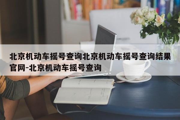 北京机动车摇号查询北京机动车摇号查询结果官网-北京机动车摇号查询