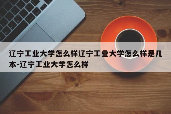 辽宁工业大学怎么样辽宁工业大学怎么样是几本-辽宁工业大学怎么样