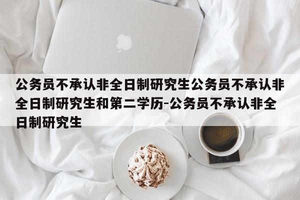 公务员不承认非全日制研究生公务员不承认非全日制研究生和第二学历-公务员不承认非全日制研究生