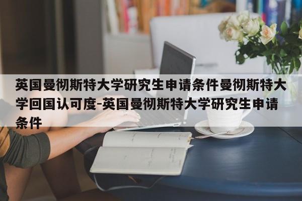 英国曼彻斯特大学研究生申请条件曼彻斯特大学回国认可度-英国曼彻斯特大学研究生申请条件