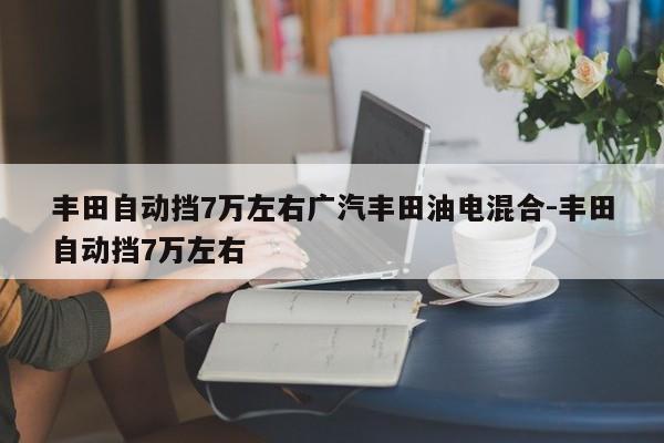 丰田自动挡7万左右广汽丰田油电混合-丰田自动挡7万左右